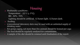 Husbandry conditions :
Temperature : 22°C (± 3°C)
RH : 30%- 70%
Lighting should be artificial, 12 hours light, 12 hours dark.
 Feeding:
• Conventional laboratory diets may be used with an unlimited supply of
drinking water.
• For group caging, not more than five animals should be housed per cage.
• The feed should be regularly analysed for contaminants.
• A sample of the diet should be retained until finalisation of the report.
 