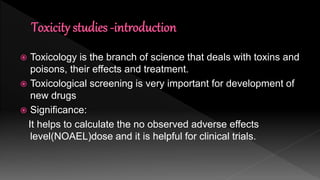  Toxicology is the branch of science that deals with toxins and
poisons, their effects and treatment.
 Toxicological screening is very important for development of
new drugs
 Significance:
It helps to calculate the no observed adverse effects
level(NOAEL)dose and it is helpful for clinical trials.
 