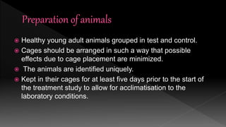  Healthy young adult animals grouped in test and control.
 Cages should be arranged in such a way that possible
effects due to cage placement are minimized.
 The animals are identified uniquely.
 Kept in their cages for at least five days prior to the start of
the treatment study to allow for acclimatisation to the
laboratory conditions.
 