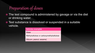  The test compound is administered by gavage or via the diet
or drinking water.
 Test substance is dissolved or suspended in a suitable
vehicle.
Vehicles examples
Water
Methylcellulose or carboxymethylcellulose
Oil(corn, peanut, sesame)
 