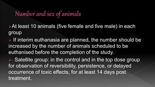 At least 10 animals (five female and five male) in each
group
 If interim euthanasia are planned, the number should be
increased by the number of animals scheduled to be
euthanised before the completion of the study.
 Satellite group: in the control and in the top dose group
for observation of reversibility, persistence, or delayed
occurrence of toxic effects, for at least 14 days post
treatment.
 