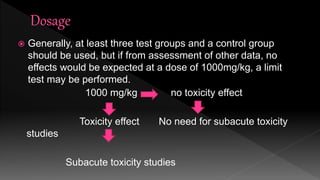  Generally, at least three test groups and a control group
should be used, but if from assessment of other data, no
effects would be expected at a dose of 1000mg/kg, a limit
test may be performed.
1000 mg/kg no toxicity effect
Toxicity effect No need for subacute toxicity
studies
Subacute toxicity studies
 