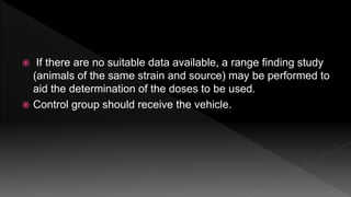  If there are no suitable data available, a range finding study
(animals of the same strain and source) may be performed to
aid the determination of the doses to be used.
 Control group should receive the vehicle.
 