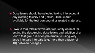  Dose levels should be selected taking into account
any existing toxicity and (toxico-) kinetic data
available for the test compound or related materials.
 Two to four fold intervals are frequently optimal for
setting the descending dose levels and addition of a
fourth test group is often preferable to using very
large intervals Intervals (e.g. more than a factor of
10) between dosages.
 
