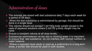  The animals are dosed with test substance daily 7 days each week for
a period of 28 days.
 When the test substance is administered by gavage, this should be
done in a single dose
 The volume should not exceed 1 ml/100g body weight except in the
case of aqueous solutions where 2 ml/100 g body weight may be
used.
 Ensure a constant volume at all dose levels.
 Substances administered via the diet or drinking water it is important
to ensure that test substance do not interfere with normal nutrition or
water balance.
 Where a repeated dose study is used as a preliminary to a long term
study, a similar diet should be used in both studies.
 
