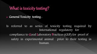  General Toxicity testing :
Is referred to as series of toxicity testing required by
International regulatory for
compliance to Good Laboratory Practices (GLP) for proof of
safety in experimental animal prior to their testing in
human.
 
