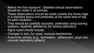  Before the first exposure : Detailed clinical observations
should be made in all animals.
 These observations should be made outside the home cage
in a standard arena and preferably at the same time of day
on each occasion.
 They should be carefully recorded, preferably using scoring
systems, explicitly defined by the testing laboratory.
 Signs noted should include,
 Changes in skin, fur, eyes, mucous membranes.
 Autonomic activity (e.g. lacrimation, piloerection, pupil size,
unusual respiratory pattern).
 