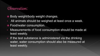  Body weight/body weight changes.
• All animals should be weighed at least once a week.
 Food/water consumption.
• Measurements of food consumption should be made at
least weekly.
• If the test substance is administered via the drinking
water, water consumption should also be measured at
least weekly.
 