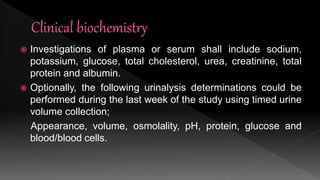  Investigations of plasma or serum shall include sodium,
potassium, glucose, total cholesterol, urea, creatinine, total
protein and albumin.
 Optionally, the following urinalysis determinations could be
performed during the last week of the study using timed urine
volume collection;
Appearance, volume, osmolality, pH, protein, glucose and
blood/blood cells.
 