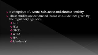  It comprises of : Acute, Sub-acute and chronic toxicity.
 These studies are conducted based on Guidelines given by
the regulatory agencies,
ICH
FDA
OECD
WHO
EPA
Schedule Y
 