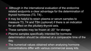 Although in the international evaluation of the endocrine
related endpoints a clear advantage for the determination of
thyroid hormones (T3, T4) .
 It may be helpful to retain plasma or serum samples to
measure T3, T4 and TSH (optional) if there is an indication
for an effect on the pituitary-thyroid axis.
 These samples may be frozen at -20° for storage.
 Plasma samples specifically intended for hormone
determination should be obtained at a comparable time of the
day.
 The numerical values obtained when analysing hormone
concentrations differ with various commercial assay kits.
 