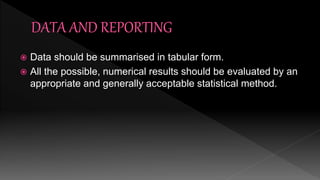  Data should be summarised in tabular form.
 All the possible, numerical results should be evaluated by an
appropriate and generally acceptable statistical method.
 