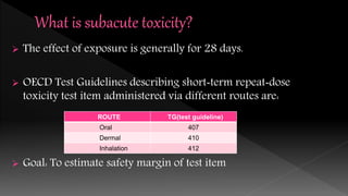  The effect of exposure is generally for 28 days.
 OECD Test Guidelines describing short‐term repeat‐dose
toxicity test item administered via different routes are:
 Goal: To estimate safety margin of test item
ROUTE TG(test guideline)
Oral 407
Dermal 410
Inhalation 412
 