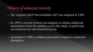  The original OECD Test Guideline 407 was adopted in 1981.
 In 1995 a revised version was adopted, to obtain additional
information from the animal used in the study, in particular
on neurotoxicity and immunotoxicity.
 Amended in 1998, to obtain information related to endocrine
disruptors.
 