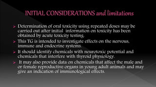  Determination of oral toxicity using repeated doses may be
carried out after initial information on toxicity has been
obtained by acute toxicity testing.
 This TG is intended to investigate effects on the nervous,
immune and endocrine systems.
 It should identify chemicals with neurotoxic potential and
chemicals that interfere with thyroid physiology.
 It may also provide data on chemicals that affect the male and
or female reproductive organs in young adult animals and may
give an indication of immunological effects.
 