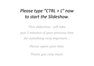 Please type “CTRL + L” now
to start the Slideshow.
This slideshowThis slideshow will takewill take
just 5just 5 minutesminutes ofof your precious timeyour precious time
for something very importantfor something very important……
Please spare your time.Please spare your time.
ThankThank you very much.you very much.
 