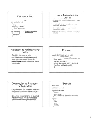 3
Exemplo de Void
. . .
void quadrado(void)
{
int k;
for (k=1; k<=10; k++)
printf("%dn", k*k);
}
void main(void)
{
quadrado( );
}
Obrigatório para funções
sem argumentos
Uso de Parâmetros em
Funções
Os parâmetros indicam sobre quais dados a função
trabalha.
A declaração dos parâmetros é semelhante a
declaração de variáveis.
Local da declaração: entre os parênteses do
cabeçalho da função.
Utilização de mais de um parâmetro: separação por
vírgulas.
Passagem de Parâmetros Por
Valor
Também chamada by value
Um cópia do conteúdo da variável é
feita para o parâmetro da função.
Implicações: o valor da variável não é
modificado.
Exemplo:
void SOMA(float val1, int val2)
{
float result;
result = val1+val2;
printf(“A soma de %6.3f com %d é
%6.3fn”, val2,val1,result);
}
Passagem de Parâmetros por valor
Observações na Passagem
de Parâmetros
Os parâmetros são passados para uma
função de acordo com a sua posição.
Os nomes dos parâmetros na chamada
não têm relação com os nomes dos
parâmetros na definição da função.
Exemplo
#include <stdio.h>
void SOMA(float val1, int val2);
void SOMA(float val1, int val2)
{
float result;
result = val1+val2;
printf("A soma de %d com %6.3f é %6.3fn”, val2,val1,result);
}
void main()
{
int a;
float b;
a = 10;
b = 12.3;
SOMA(b,a);
}
 