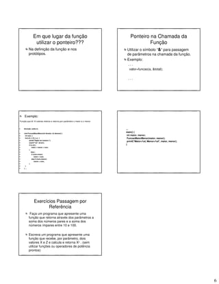 6
Em que lugar da função
utilizar o ponteiro???
Na definição da função e nos
protótipos.
Ponteiro na Chamada da
Função
Utilizar o símbolo “&” para passagem
de parâmetros na chamada da função.
Exemplo:
. . .
valor=funcao(a, &total);
. . .
Exemplo:
Função que lê 10 valores inteiros e retorna por parâmetro o maior e o menor
#include <stdio.h>
void FuncaoMaiorMenor(int &maior, int &menor) {
int num, i;
for(i=0; i<10; i++) {
printf("Digite um numero:");
scanf("%d", &num);
if (i==0) {
maior = menor = num;
}
else {
if (num>maior)
maior = num;
else if (num<menor)
menor = num;
}
}
} ...
...
main() {
int maior, menor;
FuncaoMaiorMenor(maior, menor);
printf("Maior=%d, Menor=%d", maior, menor);
}
Exercícios Passagem por
Referência
Faça um programa que apresente uma
função que retorna através dos parâmetros a
soma dos números pares e a soma dos
números ímpares entre 10 e 100.
Escreva um programa que apresente uma
função que recebe, por parâmetro, dois
valores X e Z e calcula e retorna Xz . (sem
utilizar funções ou operadores de potência
prontos)
 