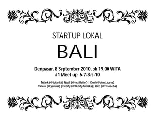 STARTUP LOKAL

               BALI
Denpasar, 8 September 2010, pk 19.00 WITA
          #1 Meet up: 6-7-8-9-10
   Tulank (@tulank) | Nuzli (@nuzlilatief) | Deni (@deni_surya)
 Yanuar (@yanuar) | Deddy (@DeddyAndaka) | Rito (@ritosaeba)
 