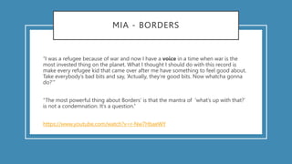 MIA - BORDERS
“I was a refugee because of war and now I have a voice in a time when war is the
most invested thing on the planet. What I thought I should do with this record is
make every refugee kid that came over after me have something to feel good about.
Take everybody’s bad bits and say, ‘Actually, they’re good bits. Now whatcha gonna
do?’”
“The most powerful thing about Borders’ is that the mantra of ‘what’s up with that?’
is not a condemnation. It’s a question.”
https://www.youtube.com/watch?v=r-Nw7HbaeWY
 