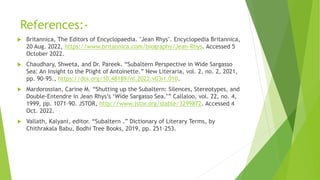References:-
 Britannica, The Editors of Encyclopaedia. "Jean Rhys". Encyclopedia Britannica,
20 Aug. 2022, https://www.britannica.com/biography/Jean-Rhys. Accessed 5
October 2022.
 Chaudhary, Shweta, and Dr. Pareek. “Subaltern Perspective in Wide Sargasso
Sea: An Insight to the Plight of Antoinette.” New Literaria, vol. 2, no. 2, 2021,
pp. 90–95., https://doi.org/10.48189/nl.2022.v03i1.010.
 Mardorossian, Carine M. “Shutting up the Subaltern: Silences, Stereotypes, and
Double-Entendre in Jean Rhys’s ‘Wide Sargasso Sea.’” Callaloo, vol. 22, no. 4,
1999, pp. 1071–90. JSTOR, http://www.jstor.org/stable/3299872. Accessed 4
Oct. 2022.
 Vallath, Kalyani, editor. “Subaltern .” Dictionary of Literary Terms, by
Chithrakala Babu, Bodhi Tree Books, 2019, pp. 251–253.
 