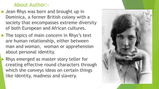 About Author:-
 Jean Rhys was born and brought up in
Dominica, a former British colony with a
society that encompasses extreme diversity
of both European and African cultures.
 The topics of main concern in Rhys’s text
are human relationship, either between
man and woman, woman or apprehension
about personal identity.
 Rhys emerged as master story teller for
creating effective round characters through
which she conveys ideas on certain things
like identity, madness and slavery.
 