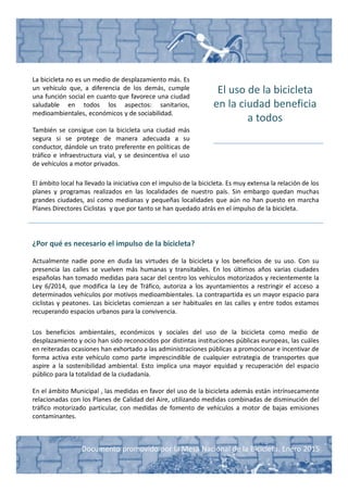 Documento promovido por la Mesa Nacional de la Bicicleta. Enero 2015
El uso de la bicicleta
en la ciudad beneficia
a todos
La bicicleta no es un medio de desplazamiento más. Es
un vehículo que, a diferencia de los demás, cumple
una función social en cuanto que favorece una ciudad
saludable en todos los aspectos: sanitarios,
medioambientales, económicos y de sociabilidad.
También se consigue con la bicicleta una ciudad más
segura si se protege de manera adecuada a su
conductor, dándole un trato preferente en políticas de
tráfico e infraestructura vial, y se desincentiva el uso
de vehículos a motor privados.
El ámbito local ha llevado la iniciativa con el impulso de la bicicleta. Es muy extensa la relación de los
planes y programas realizados en las localidades de nuestro país. Sin embargo quedan muchas
grandes ciudades, así como medianas y pequeñas localidades que aún no han puesto en marcha
Planes Directores Ciclistas y que por tanto se han quedado atrás en el impulso de la bicicleta.
¿Por qué es necesario el impulso de la bicicleta?
Actualmente nadie pone en duda las virtudes de la bicicleta y los beneficios de su uso. Con su
presencia las calles se vuelven más humanas y transitables. En los últimos años varias ciudades
españolas han tomado medidas para sacar del centro los vehículos motorizados y recientemente la
Ley 6/2014, que modifica la Ley de Tráfico, autoriza a los ayuntamientos a restringir el acceso a
determinados vehículos por motivos medioambientales. La contrapartida es un mayor espacio para
ciclistas y peatones. Las bicicletas comienzan a ser habituales en las calles y entre todos estamos
recuperando espacios urbanos para la convivencia.
Los beneficios ambientales, económicos y sociales del uso de la bicicleta como medio de
desplazamiento y ocio han sido reconocidos por distintas instituciones públicas europeas, las cuáles
en reiteradas ocasiones han exhortado a las administraciones públicas a promocionar e incentivar de
forma activa este vehículo como parte imprescindible de cualquier estrategia de transportes que
aspire a la sostenibilidad ambiental. Esto implica una mayor equidad y recuperación del espacio
público para la totalidad de la ciudadanía.
En el ámbito Municipal , las medidas en favor del uso de la bicicleta además están intrínsecamente
relacionadas con los Planes de Calidad del Aire, utilizando medidas combinadas de disminución del
tráfico motorizado particular, con medidas de fomento de vehículos a motor de bajas emisiones
contaminantes.
 
