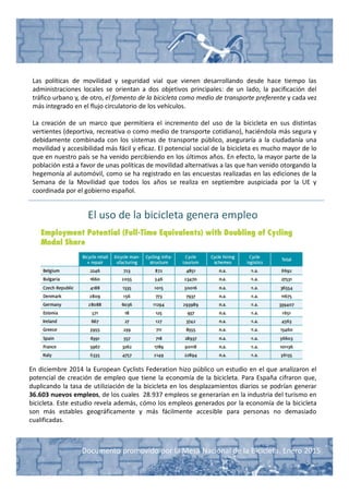 Documento promovido por la Mesa Nacional de la Bicicleta. Enero 2015
Las políticas de movilidad y seguridad vial que vienen desarrollando desde hace tiempo las
administraciones locales se orientan a dos objetivos principales: de un lado, la pacificación del
tráfico urbano y, de otro, el fomento de la bicicleta como medio de transporte preferente y cada vez
más integrado en el flujo circulatorio de los vehículos.
La creación de un marco que permitiera el incremento del uso de la bicicleta en sus distintas
vertientes (deportiva, recreativa o como medio de transporte cotidiano), haciéndola más segura y
debidamente combinada con los sistemas de transporte público, aseguraría a la ciudadanía una
movilidad y accesibilidad más fácil y eficaz. El potencial social de la bicicleta es mucho mayor de lo
que en nuestro país se ha venido percibiendo en los últimos años. En efecto, la mayor parte de la
población está a favor de unas políticas de movilidad alternativas a las que han venido otorgando la
hegemonía al automóvil, como se ha registrado en las encuestas realizadas en las ediciones de la
Semana de la Movilidad que todos los años se realiza en septiembre auspiciada por la UE y
coordinada por el gobierno español.
El uso de la bicicleta genera empleo
En diciembre 2014 la European Cyclists Federation hizo público un estudio en el que analizaron el
potencial de creación de empleo que tiene la economía de la bicicleta. Para España cifraron que,
duplicando la tasa de utiliziación de la bicicleta en los desplazamientos diarios se podrían generar
36.603 nuevos empleos, de los cuales 28.937 empleos se generarían en la industria del turismo en
bicicleta. Este estudio revela además, cómo los empleos generados por la economía de la bicicleta
son más estables geográficamente y más fácilmente accesible para personas no demasiado
cualificadas.
 