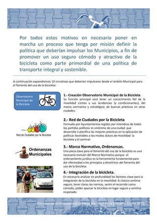 Documento promovido por la Mesa Nacional de la Bicicleta. Enero 2015
Por todos estos motivos en necesario poner en
marcha un proceso que tenga por misión definir la
política que deberían impulsar los Municipios, a fin de
promover un uso seguro cómodo y atractivo de la
bicicleta como parte primordial de una política de
transporte integral y sostenible.
A continuación expondremos 10 iniciativas que deberían impulsarse desde el ámbito Municipal para
el fomento del uso de la bicicleta:
Observatorio
Municipal de
la Bicicleta
1.- Creación Observatorio Municipal de la Bicicleta.
Su función principal será tener un conocimiento fiel de la
movilidad ciclista y sus tendencias (y condicionantes), del
marco normativo y estratégico, de buenas prácticas en otras
ciudades.
2.- Red de Ciudades por la Bicicleta
Formado por Ayuntamientos regidos por miembros de todos
los partidos políticos es sinónimo de una ciudad que
desarrolla o planifica las mejores prácticas en la aplicación de
políticas favorables a los modos dulces de movilidad: la
bicicleta y el caminar.
Yo soy tráfico
4.- Integración de la bicicleta.
En necesario analizar en profundidad los factores clave para la
integración de la bicicleta en la movilidad. Es básico sentirse
seguro, tener claras las normas, sentir el recorrido como
cómodo, poder aparcar la bicicleta en lugar seguro y sentirse
respetado.
3.- Marco Normativo, Ordenanzas.
Una pieza clave para el fomento del uso de la bicicleta es una
necesaria revisión del Marco Normativo porque el
ordenamiento jurídico es la herramienta fundamental para
dar efectividad a los principios y directrices del fomento del
uso de la bicicleta.
 