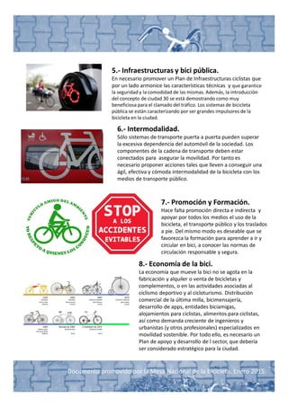 Documento promovido por la Mesa Nacional de la Bicicleta. Enero 2015
5.- Infraestructuras y bici pública.
En necesario promover un Plan de Infraestructuras ciclistas que
por un lado armonice las características técnicas y que garantice
la seguridad y la comodidad de las mismas. Además, la introducción
del concepto de ciudad 30 se está demostrando como muy
beneficiosa para el clamado del tráfico. Los sistemas de bicicleta
pública se están caracterizando por ser grandes impulsores de la
bicicleta en la ciudad.
6.- Intermodalidad.
Sólo sistemas de transporte puerta a puerta pueden superar
la excesiva dependencia del automóvil de la sociedad. Los
componentes de la cadena de transporte deben estar
conectados para asegurar la movilidad. Por tanto es
necesario proponer acciones tales que lleven a conseguir una
ágil, efectiva y cómoda intermodalidad de la bicicleta con los
medios de transporte público.
7.- Promoción y Formación.
Hace falta promoción directa e indirecta y
apoyar por todos los medios el uso de la
bicicleta, el transporte público y los traslados
a pie. Del mismo modo es deseable que se
favorezca la formación para aprender a ir y
circular en bici, a conocer las normas de
circulación responsable y segura.
8.- Economía de la bici.
La economía que mueve la bici no se agota en la
fabricación y alquiler o venta de bicicletas y
complementos, o en las actividades asociadas al
ciclismo deportivo y al cicloturismo. Distribución
comercial de la última milla, bicimensajería,
desarrollo de apps, entidades biciamigas,
alojamientos para ciclistas, alimentos para ciclistas,
así como demanda creciente de ingenieros y
urbanistas (y otros profesionales) especializados en
movilidad sostenible. Por todo ello, es necesario un
Plan de apoyo y desarrollo de l sector, que debería
ser considerado estratégico para la ciudad.
 