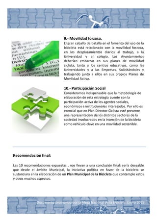 Documento promovido por la Mesa Nacional de la Bicicleta. Enero 2015
9.- Movilidad forzosa.
El gran caballo de batalla en el fomento del uso de la
bicicleta está relacionado con la movilidad forzosa,
en los desplazamientos diarios al trabajo, a la
Universidad y al colegio. Los Ayuntamientos
deberían embarcar en sus planes de movilidad
ciclista, tanto a los centros educativos, como las
Universidades y a las Empresas. Solicitándoles y
trabajando junto a ellos en sus propios Planes de
Movilidad Activa.
10.- Participación Social
Consideramos indispensable que la metodología de
elaboración de esta estrategia cuente con la
participación activa de los agentes sociales,
económicos e institucionales interesados. Por ello es
esencial que en Plan Director Ciclista esté presente
una representación de los distintos sectores de la
sociedad involucrados en la inserción de la bicicleta
como vehículo clave en una movilidad sostenible.
Recomendación final:
Las 10 recomendaciones expuestas , nos llevan a una conclusión final: sería deseable
que desde el ámbito Municipal, la iniciativa política en favor de la bicicleta se
sustanciara en la elaboración de un Plan Municipal de la Bicicleta que contemple estos
y otros muchos aspectos.
 