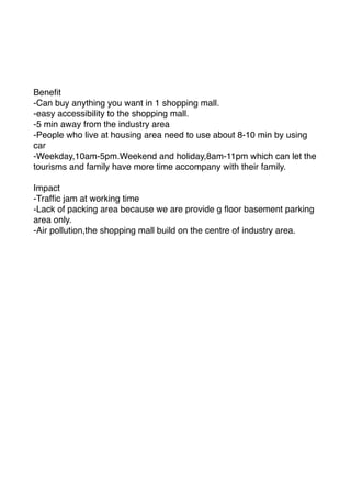 Beneﬁt
-Can buy anything you want in 1 shopping mall.
-easy accessibility to the shopping mall.
-5 min away from the industry area
-People who live at housing area need to use about 8-10 min by using
car
-Weekday,10am-5pm.Weekend and holiday,8am-11pm which can let the
tourisms and family have more time accompany with their family.
Impact
-Trafﬁc jam at working time
-Lack of packing area because we are provide g ﬂoor basement parking
area only.
-Air pollution,the shopping mall build on the centre of industry area.
 