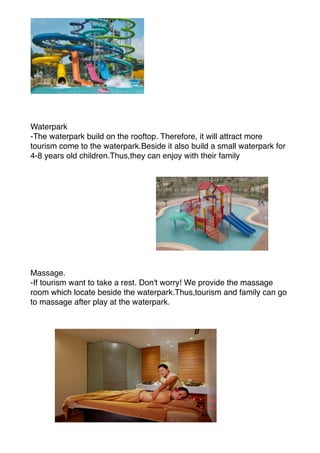 Waterpark
-The waterpark build on the rooftop. Therefore, it will attract more
tourism come to the waterpark.Beside it also build a small waterpark for
4-8 years old children.Thus,they can enjoy with their family
Massage.
-If tourism want to take a rest. Don't worry! We provide the massage
room which locate beside the waterpark.Thus,tourism and family can go
to massage after play at the waterpark.
 