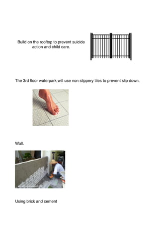 Build on the rooftop to prevent suicide
action and child care.
The 3rd ﬂoor waterpark will use non slippery tiles to prevent slip down.
Wall.
Using brick and cement
 