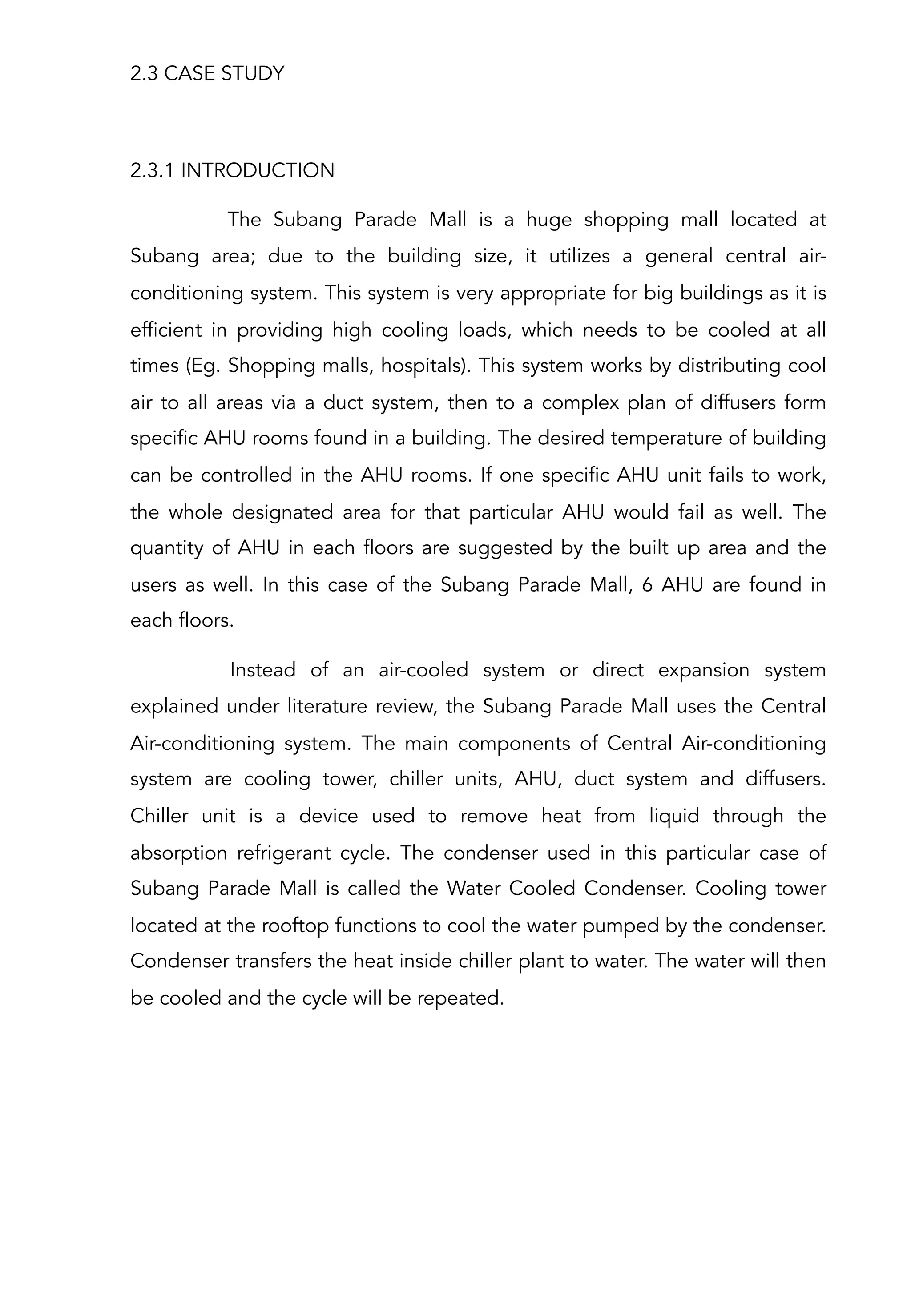 2.3 CASE STUDY
2.3.1 INTRODUCTION
The Subang Parade Mall is a huge shopping mall located at
Subang area; due to the building size, it utilizes a general central air-
conditioning system. This system is very appropriate for big buildings as it is
efficient in providing high cooling loads, which needs to be cooled at all
times (Eg. Shopping malls, hospitals). This system works by distributing cool
air to all areas via a duct system, then to a complex plan of diffusers form
specific AHU rooms found in a building. The desired temperature of building
can be controlled in the AHU rooms. If one specific AHU unit fails to work,
the whole designated area for that particular AHU would fail as well. The
quantity of AHU in each floors are suggested by the built up area and the
users as well. In this case of the Subang Parade Mall, 6 AHU are found in
each floors.
Instead of an air-cooled system or direct expansion system
explained under literature review, the Subang Parade Mall uses the Central
Air-conditioning system. The main components of Central Air-conditioning
system are cooling tower, chiller units, AHU, duct system and diffusers.
Chiller unit is a device used to remove heat from liquid through the
absorption refrigerant cycle. The condenser used in this particular case of
Subang Parade Mall is called the Water Cooled Condenser. Cooling tower
located at the rooftop functions to cool the water pumped by the condenser.
Condenser transfers the heat inside chiller plant to water. The water will then
be cooled and the cycle will be repeated.
 