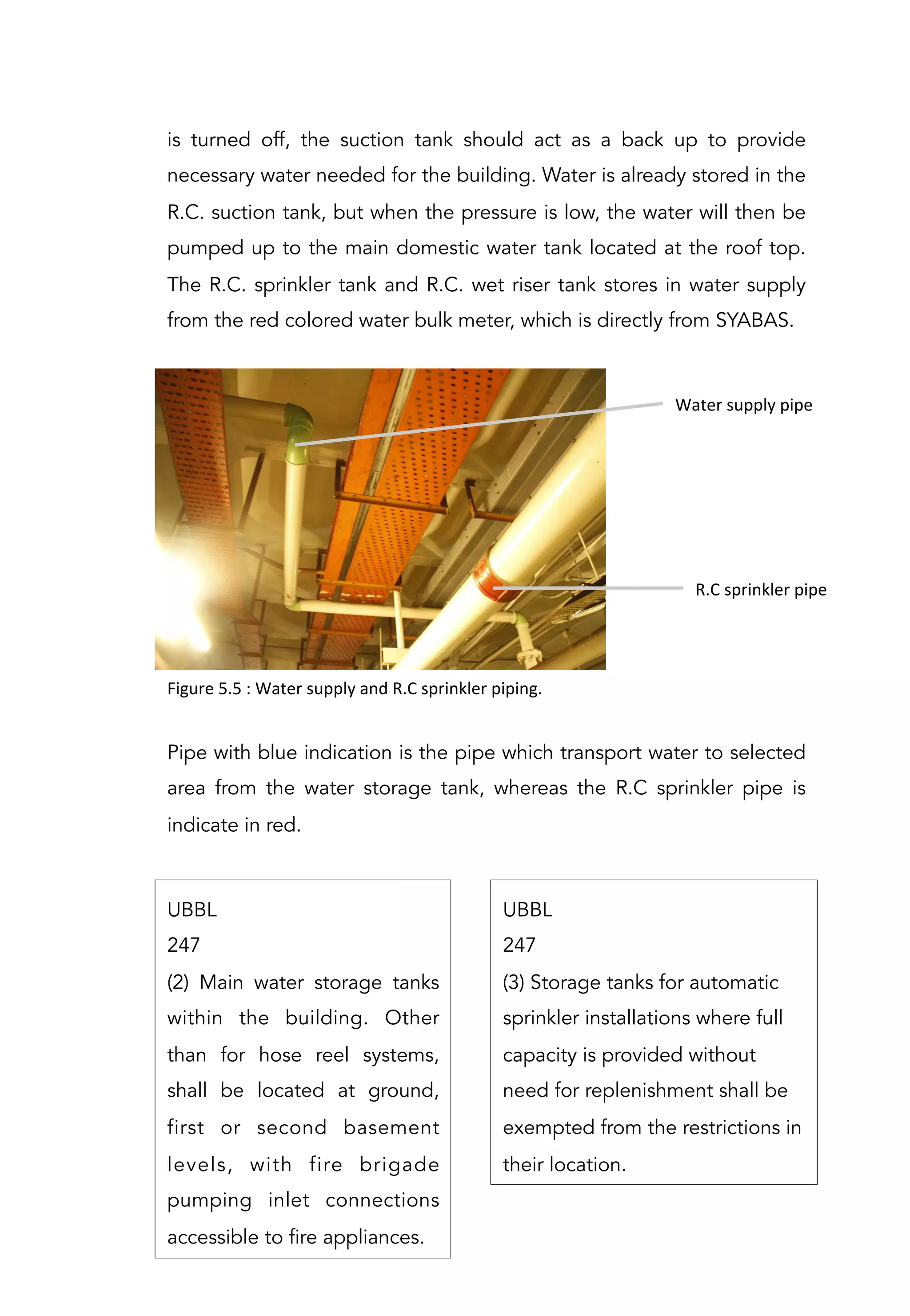 is turned off, the suction tank should act as a back up to provide
necessary water needed for the building. Water is already stored in the
R.C. suction tank, but when the pressure is low, the water will then be
pumped up to the main domestic water tank located at the roof top.	
  
The R.C. sprinkler tank and R.C. wet riser tank stores in water supply
from the red colored water bulk meter, which is directly from SYABAS.
Figure	
  5.5	
  :	
  Water	
  supply	
  and	
  R.C	
  sprinkler	
  piping.	
  
Water	
  supply	
  pipe	
  
R.C	
  sprinkler	
  pipe	
  
Pipe with blue indication is the pipe which transport water to selected
area from the water storage tank, whereas the R.C sprinkler pipe is
indicate in red.
UBBL
247
(2) Main water storage tanks
within the building. Other
than for hose reel systems,
shall be located at ground,
first or second basement
levels, with fire brigade
pumping inlet connections
accessible to fire appliances.
UBBL
247
(3) Storage tanks for automatic
sprinkler installations where full
capacity is provided without
need for replenishment shall be
exempted from the restrictions in
their location.
 