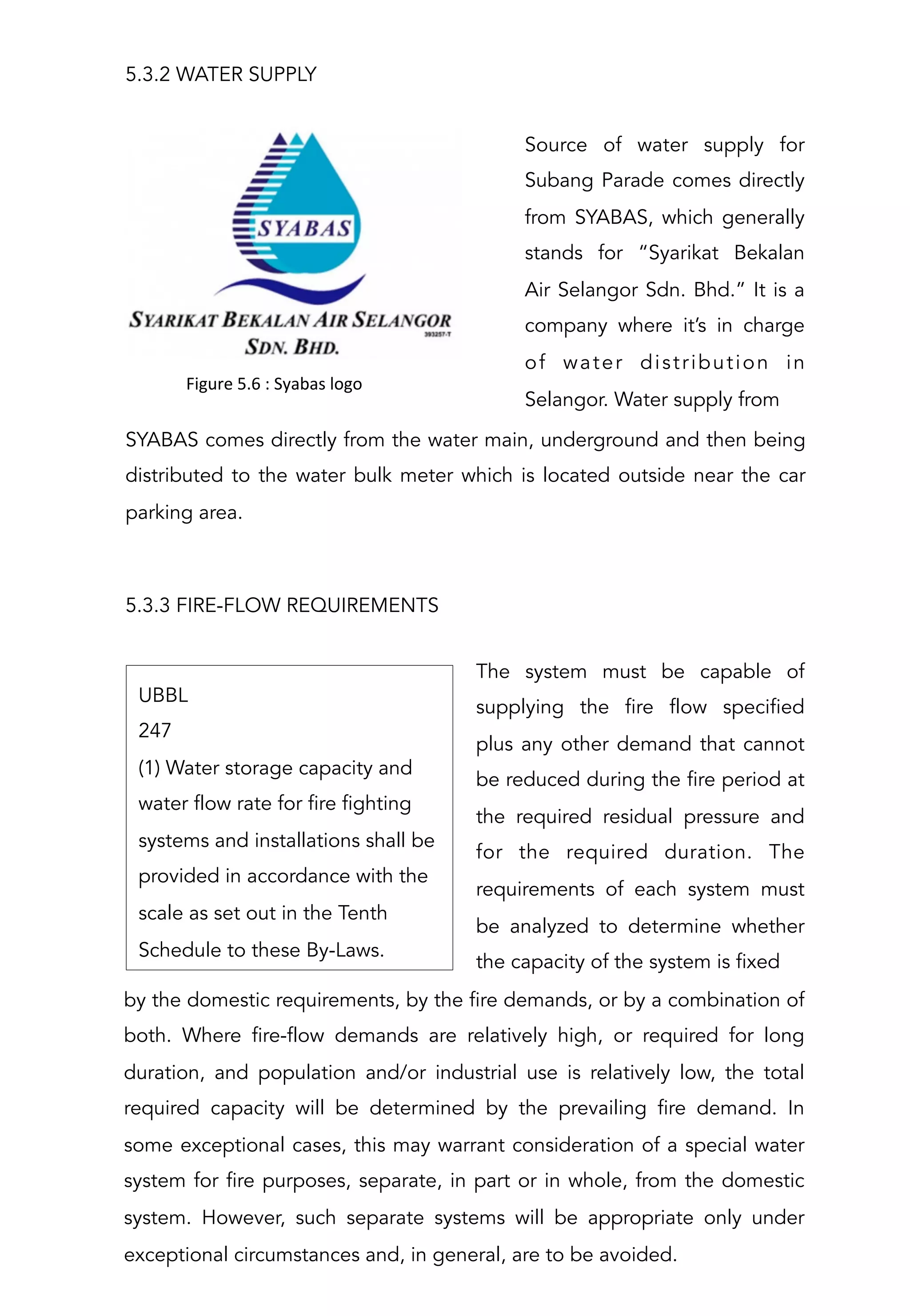 SYABAS comes directly from the water main, underground and then being
distributed to the water bulk meter which is located outside near the car
parking area.
 
 
Source of water supply for
Subang Parade comes directly
from SYABAS, which generally
stands for “Syarikat Bekalan
Air Selangor Sdn. Bhd.” It is a
company where it’s in charge
of water distribution in
Selangor. Water supply from
5.3.2 WATER SUPPLY
!
Figure	
  5.6	
  :	
  Syabas	
  logo	
  
5.3.3 FIRE-FLOW REQUIREMENTS
The system must be capable of
supplying the fire flow specified
plus any other demand that cannot
be reduced during the fire period at
the required residual pressure and
for the required duration. The
requirements of each system must
be analyzed to determine whether
the capacity of the system is fixed
UBBL
247
(1) Water storage capacity and
water flow rate for fire fighting
systems and installations shall be
provided in accordance with the
scale as set out in the Tenth
Schedule to these By-Laws.
by the domestic requirements, by the fire demands, or by a combination of
both. Where fire-flow demands are relatively high, or required for long
duration, and population and/or industrial use is relatively low, the total
required capacity will be determined by the prevailing fire demand. In
some exceptional cases, this may warrant consideration of a special water
system for fire purposes, separate, in part or in whole, from the domestic
system. However, such separate systems will be appropriate only under
exceptional circumstances and, in general, are to be avoided.
 