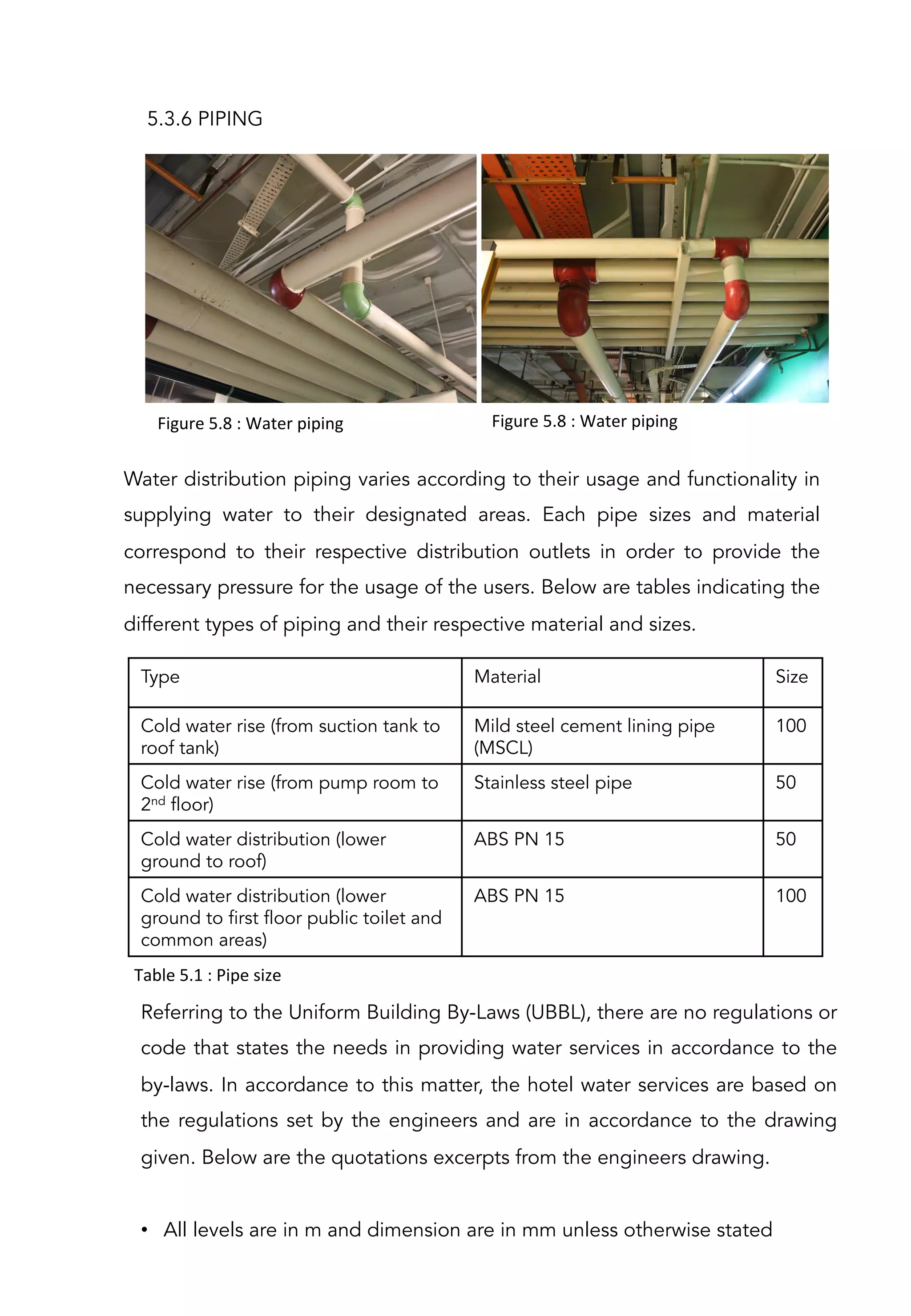 5.3.6 PIPING
Water distribution piping varies according to their usage and functionality in
supplying water to their designated areas. Each pipe sizes and material
correspond to their respective distribution outlets in order to provide the
necessary pressure for the usage of the users. Below are tables indicating the
different types of piping and their respective material and sizes.
 
Type Material Size
Cold water rise (from suction tank to
roof tank)
Mild steel cement lining pipe
(MSCL)
100
Cold water rise (from pump room to
2nd floor)
Stainless steel pipe 50
Cold water distribution (lower
ground to roof)
ABS PN 15 50
Cold water distribution (lower
ground to first floor public toilet and
common areas)
ABS PN 15 100
Table	
  5.1	
  :	
  Pipe	
  size	
  
Referring to the Uniform Building By-Laws (UBBL), there are no regulations or
code that states the needs in providing water services in accordance to the
by-laws. In accordance to this matter, the hotel water services are based on
the regulations set by the engineers and are in accordance to the drawing
given. Below are the quotations excerpts from the engineers drawing.
 
•  All levels are in m and dimension are in mm unless otherwise stated
Figure	
  5.8	
  :	
  Water	
  piping	
   Figure	
  5.8	
  :	
  Water	
  piping	
  
 