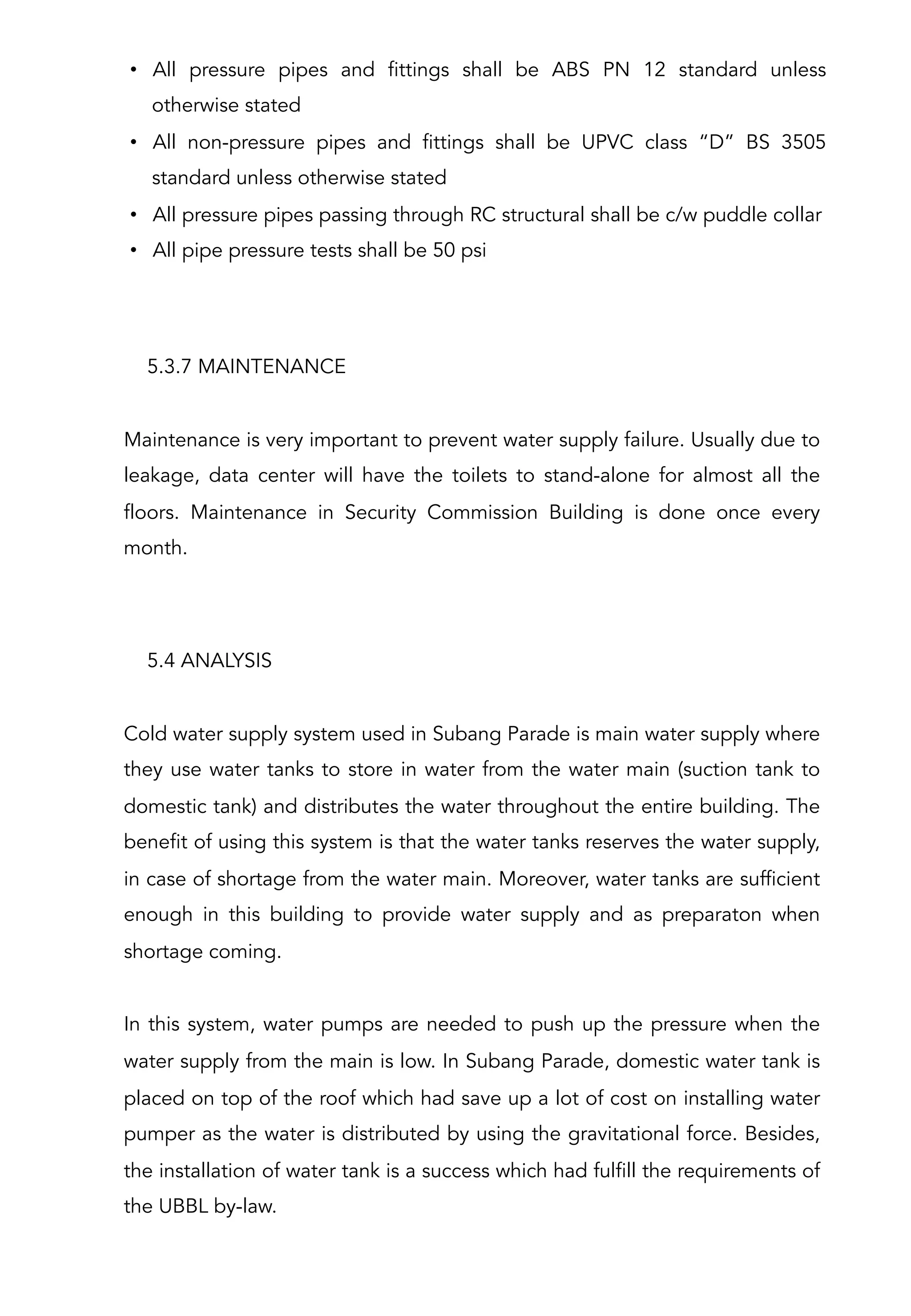 5.3.7 MAINTENANCE
Maintenance is very important to prevent water supply failure. Usually due to
leakage, data center will have the toilets to stand-alone for almost all the
floors. Maintenance in Security Commission Building is done once every
month.
 
•  All pressure pipes and fittings shall be ABS PN 12 standard unless
otherwise stated
•  All non-pressure pipes and fittings shall be UPVC class “D” BS 3505
standard unless otherwise stated
•  All pressure pipes passing through RC structural shall be c/w puddle collar
•  All pipe pressure tests shall be 50 psi
5.4 ANALYSIS
Cold water supply system used in Subang Parade is main water supply where
they use water tanks to store in water from the water main (suction tank to
domestic tank) and distributes the water throughout the entire building. The
benefit of using this system is that the water tanks reserves the water supply,
in case of shortage from the water main. Moreover, water tanks are sufficient
enough in this building to provide water supply and as preparaton when
shortage coming.
 
In this system, water pumps are needed to push up the pressure when the
water supply from the main is low. In Subang Parade, domestic water tank is
placed on top of the roof which had save up a lot of cost on installing water
pumper as the water is distributed by using the gravitational force. Besides,
the installation of water tank is a success which had fulfill the requirements of
the UBBL by-law.
 
 