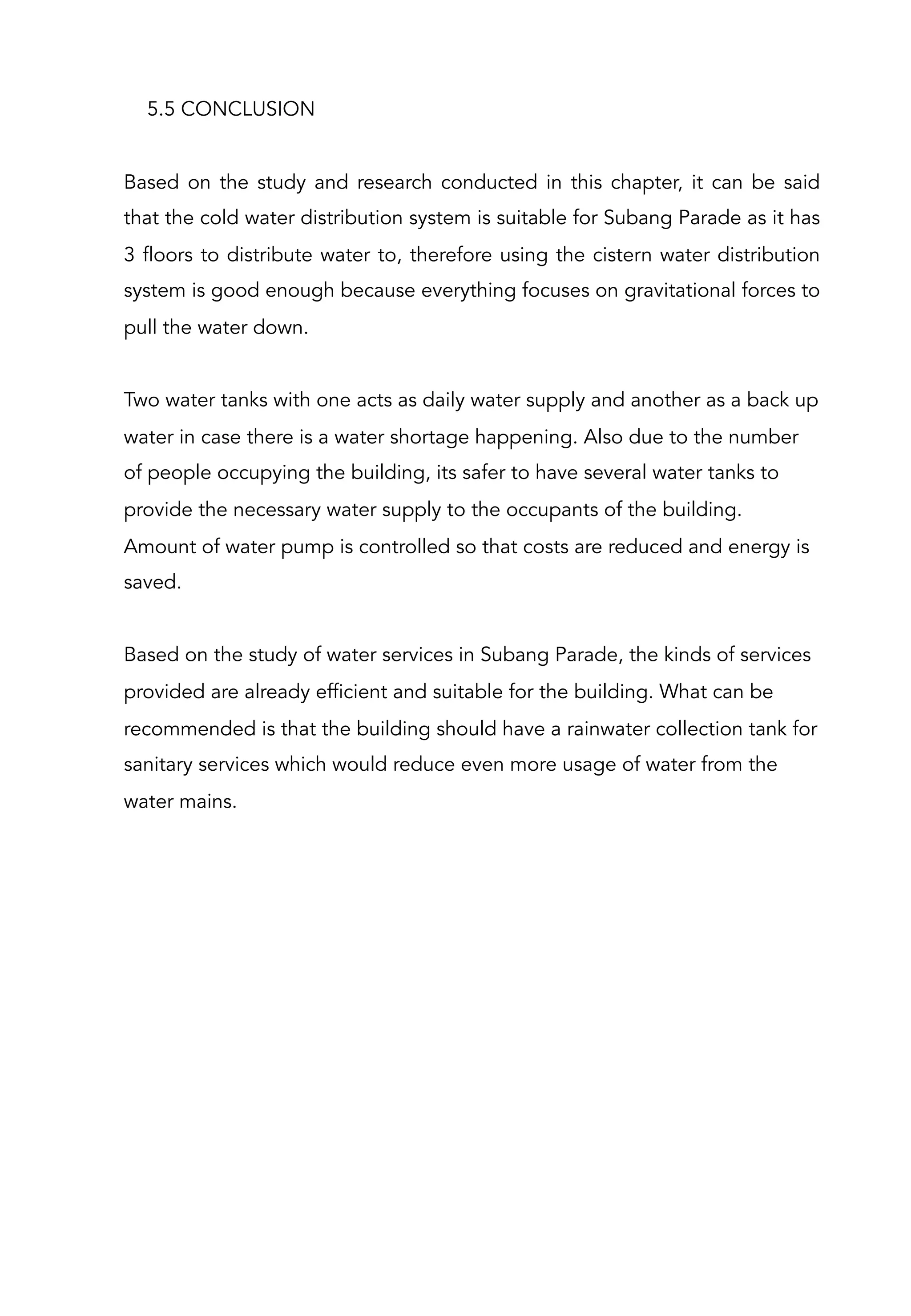 5.5 CONCLUSION
Based on the study and research conducted in this chapter, it can be said
that the cold water distribution system is suitable for Subang Parade as it has
3 floors to distribute water to, therefore using the cistern water distribution
system is good enough because everything focuses on gravitational forces to
pull the water down.
Two water tanks with one acts as daily water supply and another as a back up
water in case there is a water shortage happening. Also due to the number
of people occupying the building, its safer to have several water tanks to
provide the necessary water supply to the occupants of the building.
Amount of water pump is controlled so that costs are reduced and energy is
saved.
Based on the study of water services in Subang Parade, the kinds of services
provided are already efficient and suitable for the building. What can be
recommended is that the building should have a rainwater collection tank for
sanitary services which would reduce even more usage of water from the
water mains.
 
 
