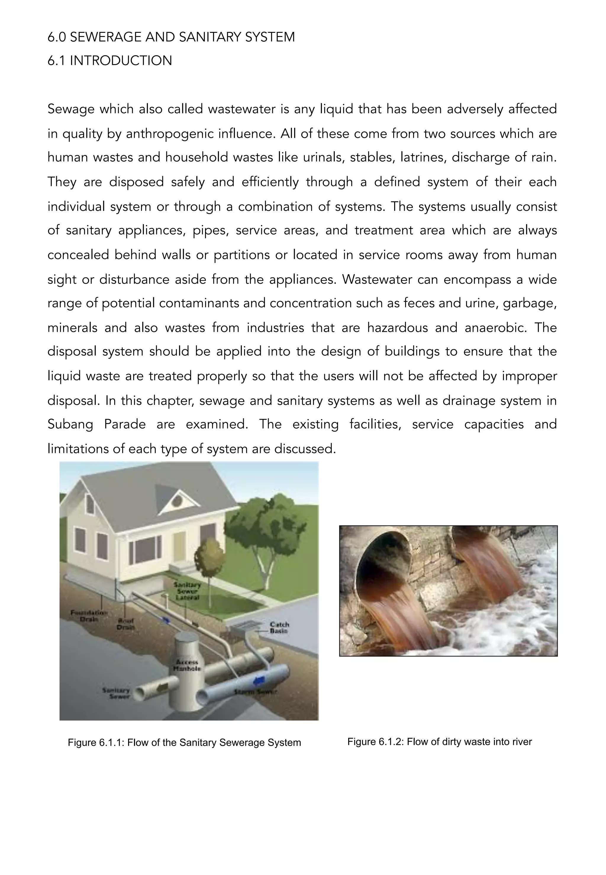 6.0 SEWERAGE AND SANITARY SYSTEM
6.1 INTRODUCTION
Sewage which also called wastewater is any liquid that has been adversely affected
in quality by anthropogenic influence. All of these come from two sources which are
human wastes and household wastes like urinals, stables, latrines, discharge of rain.
They are disposed safely and efficiently through a defined system of their each
individual system or through a combination of systems. The systems usually consist
of sanitary appliances, pipes, service areas, and treatment area which are always
concealed behind walls or partitions or located in service rooms away from human
sight or disturbance aside from the appliances. Wastewater can encompass a wide
range of potential contaminants and concentration such as feces and urine, garbage,
minerals and also wastes from industries that are hazardous and anaerobic. The
disposal system should be applied into the design of buildings to ensure that the
liquid waste are treated properly so that the users will not be affected by improper
disposal. In this chapter, sewage and sanitary systems as well as drainage system in
Subang Parade are examined. The existing facilities, service capacities and
limitations of each type of system are discussed.
Figure 6.1.1: Flow of the Sanitary Sewerage System Figure 6.1.2: Flow of dirty waste into river
 