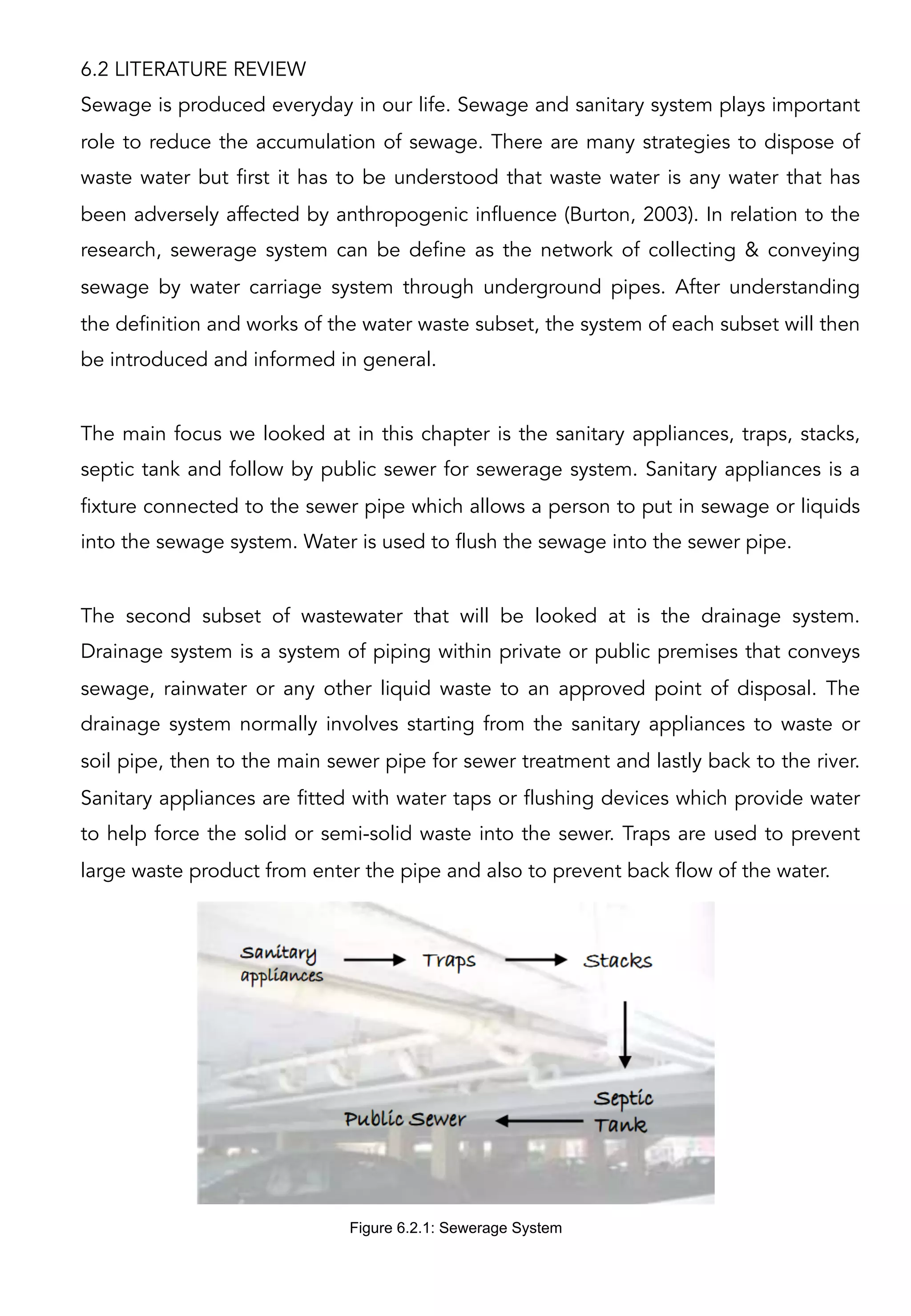 6.2 LITERATURE REVIEW
Sewage is produced everyday in our life. Sewage and sanitary system plays important
role to reduce the accumulation of sewage. There are many strategies to dispose of
waste water but first it has to be understood that waste water is any water that has
been adversely affected by anthropogenic influence (Burton, 2003). In relation to the
research, sewerage system can be define as the network of collecting & conveying
sewage by water carriage system through underground pipes. After understanding
the definition and works of the water waste subset, the system of each subset will then
be introduced and informed in general.
The main focus we looked at in this chapter is the sanitary appliances, traps, stacks,
septic tank and follow by public sewer for sewerage system. Sanitary appliances is a
fixture connected to the sewer pipe which allows a person to put in sewage or liquids
into the sewage system. Water is used to flush the sewage into the sewer pipe.
The second subset of wastewater that will be looked at is the drainage system.
Drainage system is a system of piping within private or public premises that conveys
sewage, rainwater or any other liquid waste to an approved point of disposal. The
drainage system normally involves starting from the sanitary appliances to waste or
soil pipe, then to the main sewer pipe for sewer treatment and lastly back to the river.
Sanitary appliances are fitted with water taps or flushing devices which provide water
to help force the solid or semi-solid waste into the sewer. Traps are used to prevent
large waste product from enter the pipe and also to prevent back flow of the water.
Figure 6.2.1: Sewerage System
 