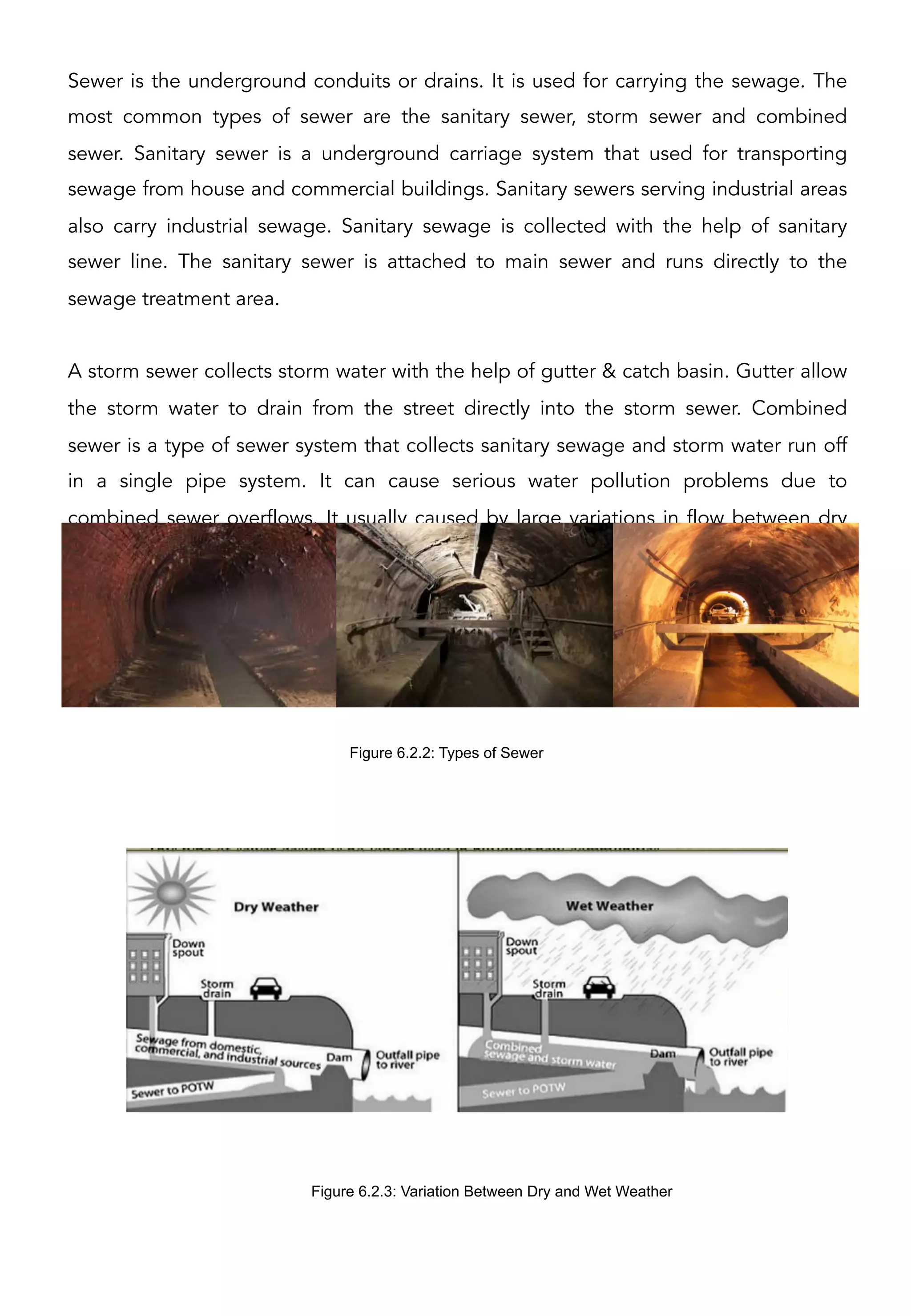 Sewer is the underground conduits or drains. It is used for carrying the sewage. The
most common types of sewer are the sanitary sewer, storm sewer and combined
sewer. Sanitary sewer is a underground carriage system that used for transporting
sewage from house and commercial buildings. Sanitary sewers serving industrial areas
also carry industrial sewage. Sanitary sewage is collected with the help of sanitary
sewer line. The sanitary sewer is attached to main sewer and runs directly to the
sewage treatment area.
A storm sewer collects storm water with the help of gutter & catch basin. Gutter allow
the storm water to drain from the street directly into the storm sewer. Combined
sewer is a type of sewer system that collects sanitary sewage and storm water run off
in a single pipe system. It can cause serious water pollution problems due to
combined sewer overflows. It usually caused by large variations in flow between dry
and wet weather.
Figure 6.2.3: Variation Between Dry and Wet Weather
Figure 6.2.2: Types of Sewer
 