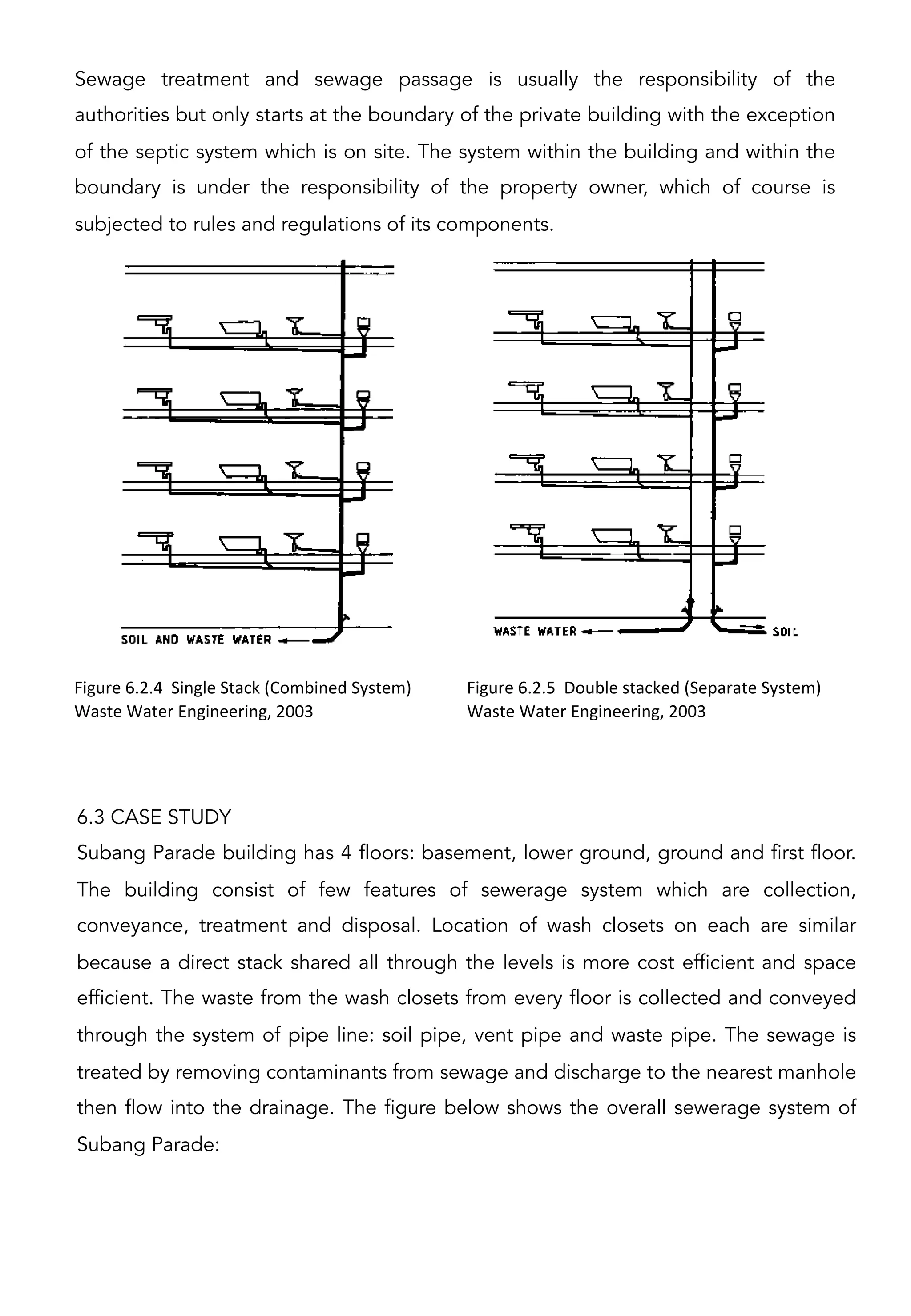 Sewage treatment and sewage passage is usually the responsibility of the
authorities but only starts at the boundary of the private building with the exception
of the septic system which is on site. The system within the building and within the
boundary is under the responsibility of the property owner, which of course is
subjected to rules and regulations of its components.
Figure	
  6.2.4	
  	
  Single	
  Stack	
  (Combined	
  System)	
  
Waste	
  Water	
  Engineering,	
  2003	
  
Figure	
  6.2.5	
  	
  Double	
  stacked	
  (Separate	
  System)	
  
Waste	
  Water	
  Engineering,	
  2003	
  
	
  	
  
6.3 CASE STUDY
Subang Parade building has 4 floors: basement, lower ground, ground and first floor.
The building consist of few features of sewerage system which are collection,
conveyance, treatment and disposal. Location of wash closets on each are similar
because a direct stack shared all through the levels is more cost efficient and space
efficient. The waste from the wash closets from every floor is collected and conveyed
through the system of pipe line: soil pipe, vent pipe and waste pipe. The sewage is
treated by removing contaminants from sewage and discharge to the nearest manhole
then flow into the drainage. The figure below shows the overall sewerage system of
Subang Parade:
 