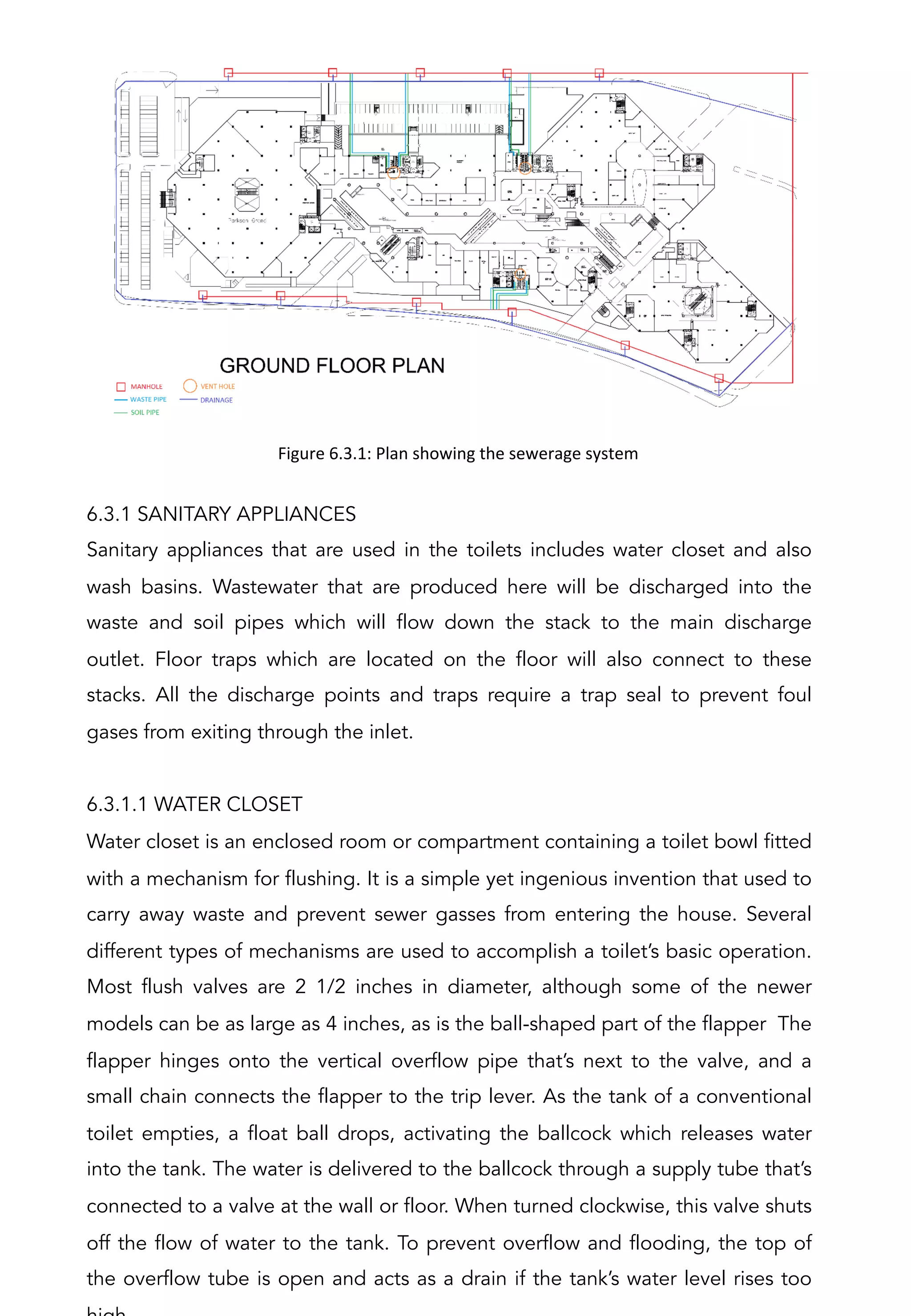 6.3.1 SANITARY APPLIANCES
Sanitary appliances that are used in the toilets includes water closet and also
wash basins. Wastewater that are produced here will be discharged into the
waste and soil pipes which will flow down the stack to the main discharge
outlet. Floor traps which are located on the floor will also connect to these
stacks. All the discharge points and traps require a trap seal to prevent foul
gases from exiting through the inlet.
6.3.1.1 WATER CLOSET
Water closet is an enclosed room or compartment containing a toilet bowl fitted
with a mechanism for flushing. It is a simple yet ingenious invention that used to
carry away waste and prevent sewer gasses from entering the house. Several
different types of mechanisms are used to accomplish a toilet’s basic operation.
Most flush valves are 2 1/2 inches in diameter, although some of the newer
models can be as large as 4 inches, as is the ball-shaped part of the flapper The
flapper hinges onto the vertical overflow pipe that’s next to the valve, and a
small chain connects the flapper to the trip lever. As the tank of a conventional
toilet empties, a float ball drops, activating the ballcock which releases water
into the tank. The water is delivered to the ballcock through a supply tube that’s
connected to a valve at the wall or floor. When turned clockwise, this valve shuts
off the flow of water to the tank. To prevent overflow and flooding, the top of
the overflow tube is open and acts as a drain if the tank’s water level rises too
Figure	
  6.3.1:	
  Plan	
  showing	
  the	
  sewerage	
  system	
  
 