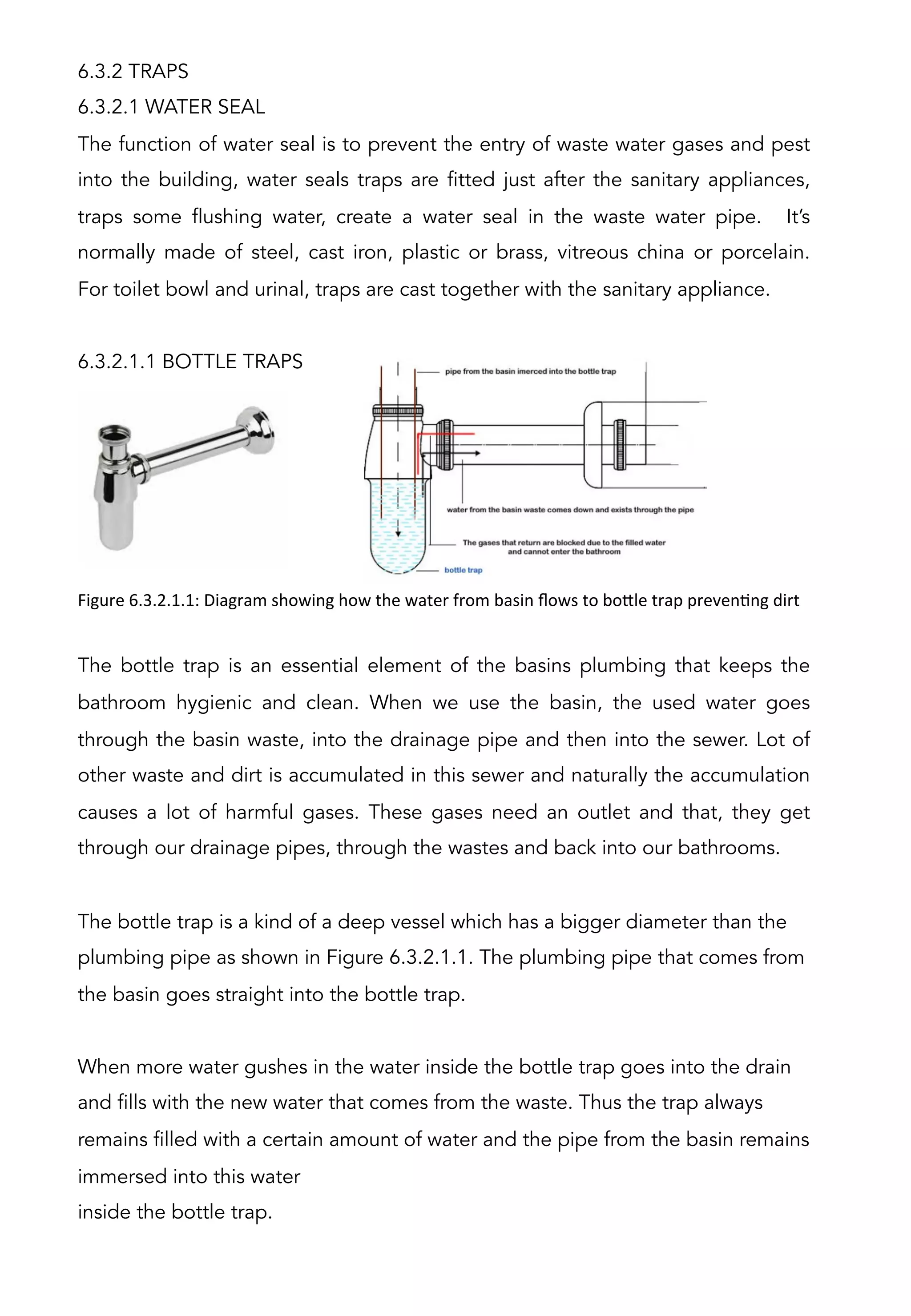 6.3.2 TRAPS
6.3.2.1 WATER SEAL
The function of water seal is to prevent the entry of waste water gases and pest
into the building, water seals traps are fitted just after the sanitary appliances,
traps some flushing water, create a water seal in the waste water pipe. It’s
normally made of steel, cast iron, plastic or brass, vitreous china or porcelain.
For toilet bowl and urinal, traps are cast together with the sanitary appliance.
 
6.3.2.1.1 BOTTLE TRAPS
The bottle trap is an essential element of the basins plumbing that keeps the
bathroom hygienic and clean. When we use the basin, the used water goes
through the basin waste, into the drainage pipe and then into the sewer. Lot of
other waste and dirt is accumulated in this sewer and naturally the accumulation
causes a lot of harmful gases. These gases need an outlet and that, they get
through our drainage pipes, through the wastes and back into our bathrooms.
The bottle trap is a kind of a deep vessel which has a bigger diameter than the
plumbing pipe as shown in Figure 6.3.2.1.1. The plumbing pipe that comes from
the basin goes straight into the bottle trap.
When more water gushes in the water inside the bottle trap goes into the drain
and fills with the new water that comes from the waste. Thus the trap always
remains filled with a certain amount of water and the pipe from the basin remains
immersed into this water
inside the bottle trap.
Figure	
  6.3.2.1.1:	
  Diagram	
  showing	
  how	
  the	
  water	
  from	
  basin	
  ﬂows	
  to	
  bo[le	
  trap	
  prevenAng	
  dirt	
  
 