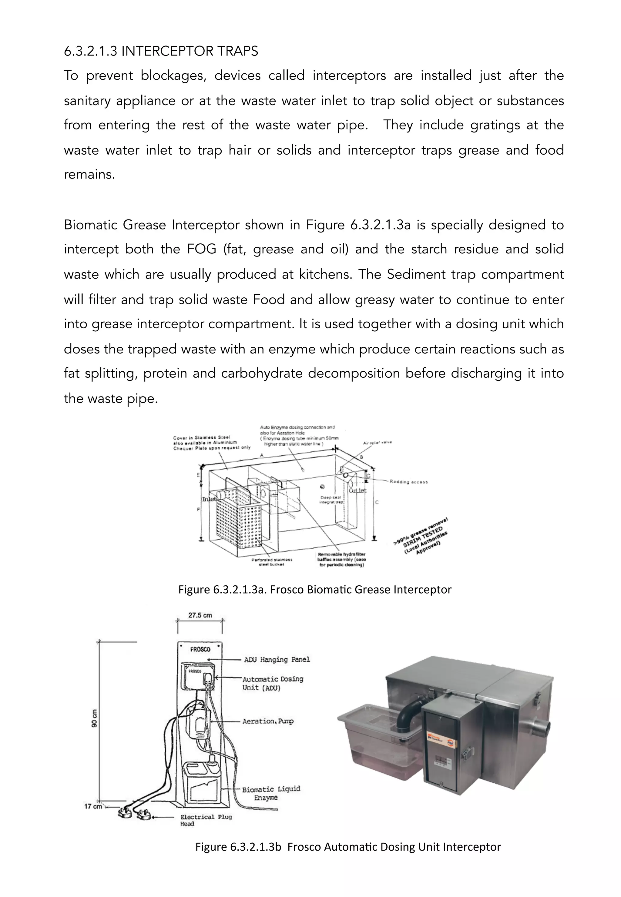 6.3.2.1.3 INTERCEPTOR TRAPS
To prevent blockages, devices called interceptors are installed just after the
sanitary appliance or at the waste water inlet to trap solid object or substances
from entering the rest of the waste water pipe. They include gratings at the
waste water inlet to trap hair or solids and interceptor traps grease and food
remains.
Biomatic Grease Interceptor shown in Figure 6.3.2.1.3a is specially designed to
intercept both the FOG (fat, grease and oil) and the starch residue and solid
waste which are usually produced at kitchens. The Sediment trap compartment
will filter and trap solid waste Food and allow greasy water to continue to enter
into grease interceptor compartment. It is used together with a dosing unit which
doses the trapped waste with an enzyme which produce certain reactions such as
fat splitting, protein and carbohydrate decomposition before discharging it into
the waste pipe.
Figure	
  6.3.2.1.3b	
  	
  Frosco	
  AutomaAc	
  Dosing	
  Unit	
  Interceptor	
  
	
  
Figure	
  6.3.2.1.3a.	
  Frosco	
  BiomaAc	
  Grease	
  Interceptor	
  
	
  
 