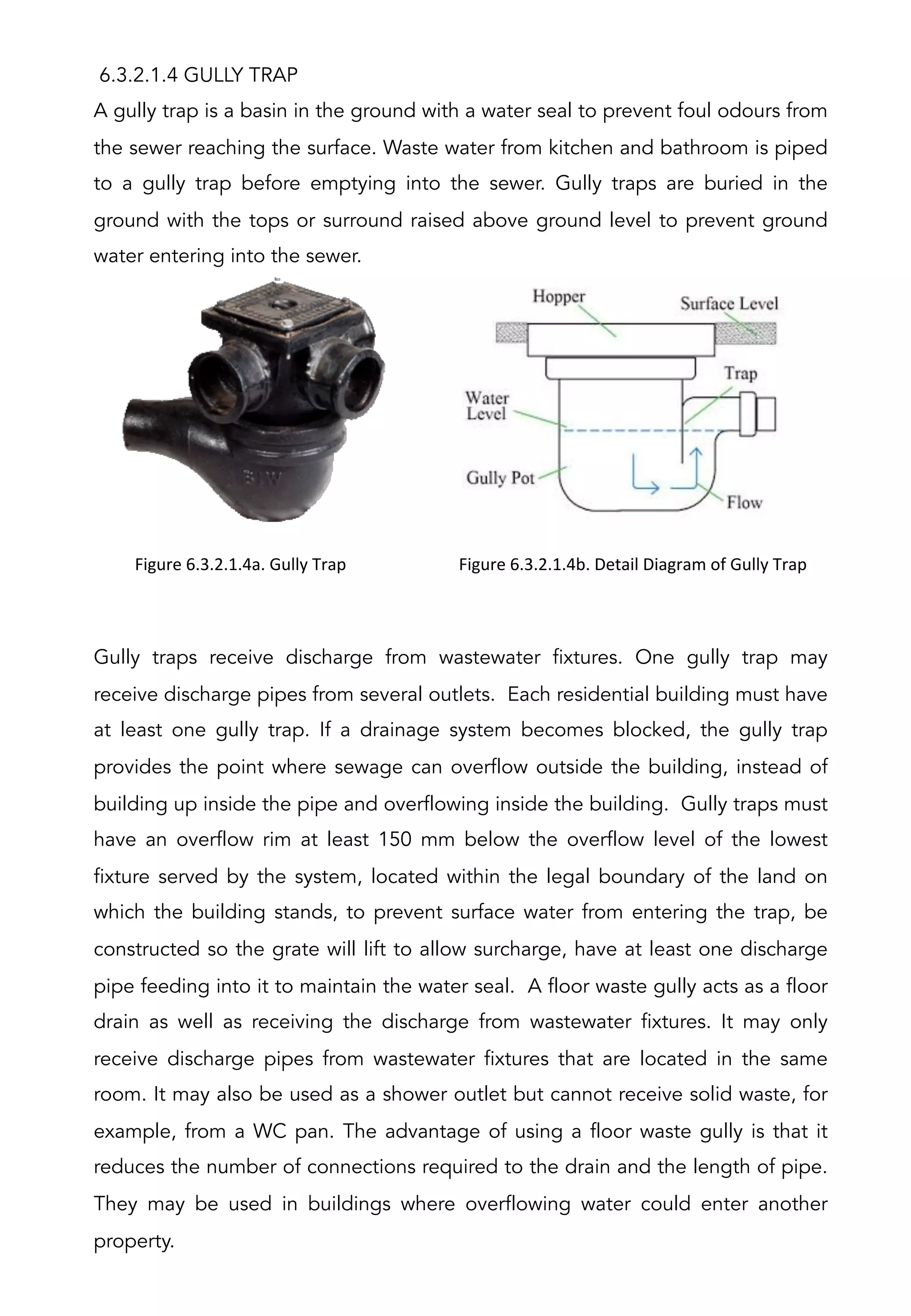 6.3.2.1.4 GULLY TRAP
A gully trap is a basin in the ground with a water seal to prevent foul odours from
the sewer reaching the surface. Waste water from kitchen and bathroom is piped
to a gully trap before emptying into the sewer. Gully traps are buried in the
ground with the tops or surround raised above ground level to prevent ground
water entering into the sewer.
Gully traps receive discharge from wastewater fixtures. One gully trap may
receive discharge pipes from several outlets. Each residential building must have
at least one gully trap. If a drainage system becomes blocked, the gully trap
provides the point where sewage can overflow outside the building, instead of
building up inside the pipe and overflowing inside the building. Gully traps must
have an overflow rim at least 150 mm below the overflow level of the lowest
fixture served by the system, located within the legal boundary of the land on
which the building stands, to prevent surface water from entering the trap, be
constructed so the grate will lift to allow surcharge, have at least one discharge
pipe feeding into it to maintain the water seal. A floor waste gully acts as a floor
drain as well as receiving the discharge from wastewater fixtures. It may only
receive discharge pipes from wastewater fixtures that are located in the same
room. It may also be used as a shower outlet but cannot receive solid waste, for
example, from a WC pan. The advantage of using a floor waste gully is that it
reduces the number of connections required to the drain and the length of pipe.
They may be used in buildings where overflowing water could enter another
property.
Figure	
  6.3.2.1.4a.	
  Gully	
  Trap	
  
	
  
Figure	
  6.3.2.1.4b.	
  Detail	
  Diagram	
  of	
  Gully	
  Trap	
  
	
  
 