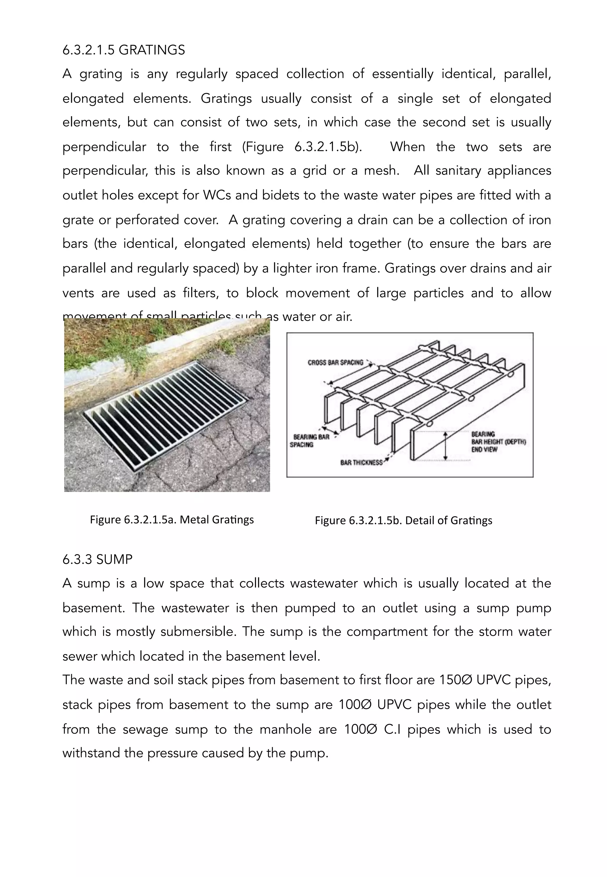 6.3.2.1.5 GRATINGS
A grating is any regularly spaced collection of essentially identical, parallel,
elongated elements. Gratings usually consist of a single set of elongated
elements, but can consist of two sets, in which case the second set is usually
perpendicular to the first (Figure 6.3.2.1.5b). When the two sets are
perpendicular, this is also known as a grid or a mesh. All sanitary appliances
outlet holes except for WCs and bidets to the waste water pipes are fitted with a
grate or perforated cover. A grating covering a drain can be a collection of iron
bars (the identical, elongated elements) held together (to ensure the bars are
parallel and regularly spaced) by a lighter iron frame. Gratings over drains and air
vents are used as filters, to block movement of large particles and to allow
movement of small particles such as water or air.
6.3.3 SUMP
A sump is a low space that collects wastewater which is usually located at the
basement. The wastewater is then pumped to an outlet using a sump pump
which is mostly submersible. The sump is the compartment for the storm water
sewer which located in the basement level.
The waste and soil stack pipes from basement to first floor are 150Ø UPVC pipes,
stack pipes from basement to the sump are 100Ø UPVC pipes while the outlet
from the sewage sump to the manhole are 100Ø C.I pipes which is used to
withstand the pressure caused by the pump.
Figure	
  6.3.2.1.5a.	
  Metal	
  GraAngs	
  
	
  
Figure	
  6.3.2.1.5b.	
  Detail	
  of	
  GraAngs	
  
 