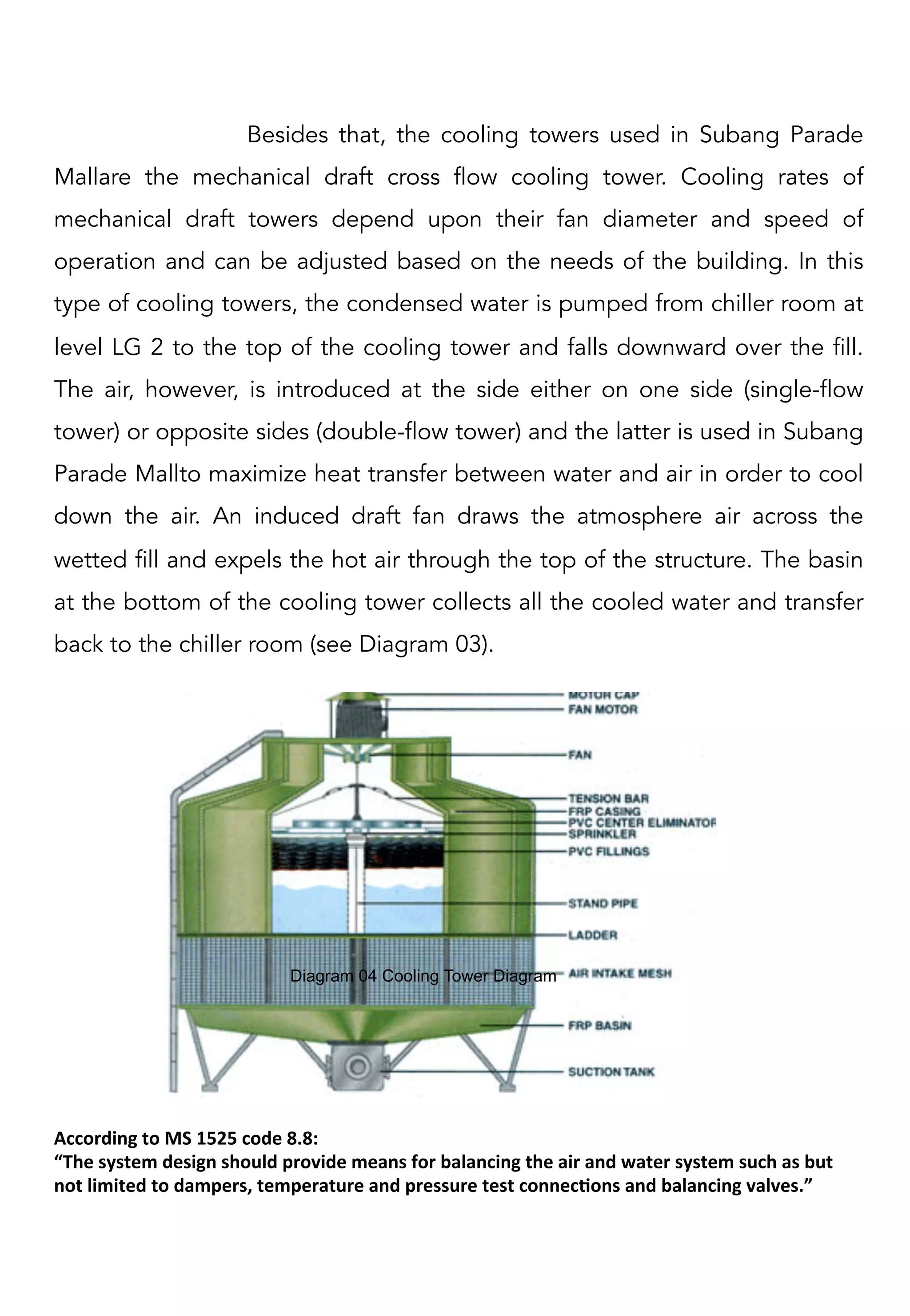 Besides that, the cooling towers used in Subang Parade
Mallare the mechanical draft cross flow cooling tower. Cooling rates of
mechanical draft towers depend upon their fan diameter and speed of
operation and can be adjusted based on the needs of the building. In this
type of cooling towers, the condensed water is pumped from chiller room at
level LG 2 to the top of the cooling tower and falls downward over the fill.
The air, however, is introduced at the side either on one side (single-flow
tower) or opposite sides (double-flow tower) and the latter is used in Subang
Parade Mallto maximize heat transfer between water and air in order to cool
down the air. An induced draft fan draws the atmosphere air across the
wetted fill and expels the hot air through the top of the structure. The basin
at the bottom of the cooling tower collects all the cooled water and transfer
back to the chiller room (see Diagram 03).
Diagram 04 Cooling Tower Diagram	
  
According	
  to	
  MS	
  1525	
  code	
  8.8:	
  	
  
“The	
  system	
  design	
  should	
  provide	
  means	
  for	
  balancing	
  the	
  air	
  and	
  water	
  system	
  such	
  as	
  but	
  
not	
  limited	
  to	
  dampers,	
  temperature	
  and	
  pressure	
  test	
  connecCons	
  and	
  balancing	
  valves.”	
  	
  
 